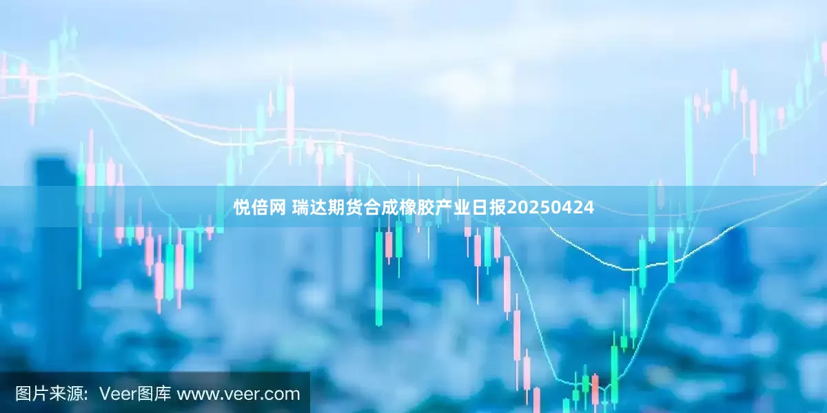 悦倍网 瑞达期货合成橡胶产业日报20250424