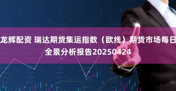 龙辉配资 瑞达期货集运指数（欧线）期货市场每日全景分析报告20250424