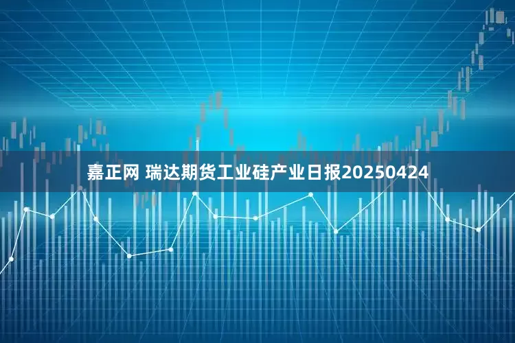 嘉正网 瑞达期货工业硅产业日报20250424