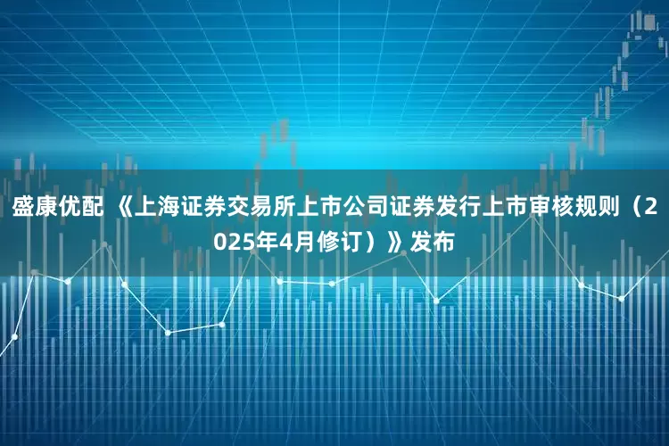 盛康优配 《上海证券交易所上市公司证券发行上市审核规则（2025年4月修订）》发布