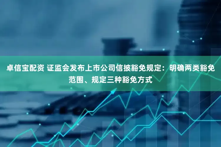 卓信宝配资 证监会发布上市公司信披豁免规定：明确两类豁免范围、规定三种豁免方式