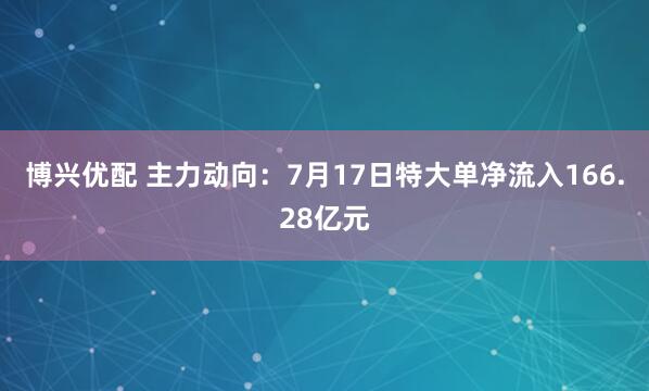 博兴优配 主力动向：7月17日特大单净流入166.28亿元
