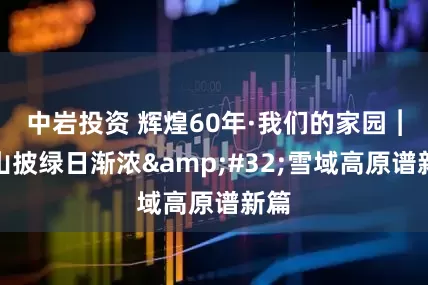 中岩投资 辉煌60年·我们的家园︱万山披绿日渐浓 雪域高原谱新篇