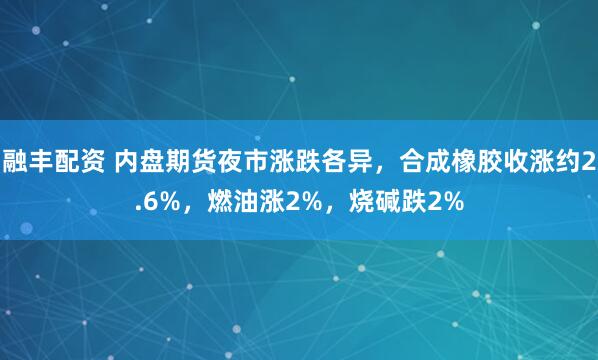 融丰配资 内盘期货夜市涨跌各异，合成橡胶收涨约2.6%，燃油涨2%，烧碱跌2%