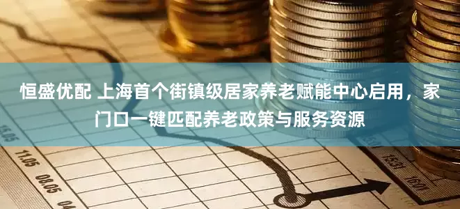 恒盛优配 上海首个街镇级居家养老赋能中心启用，家门口一键匹配养老政策与服务资源