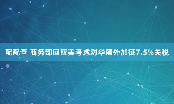配配查 商务部回应美考虑对华额外加征7.5%关税